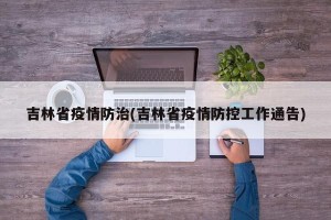 吉林省疫情防治(吉林省疫情防控工作通告)