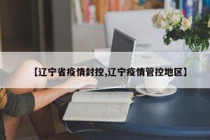 【辽宁省疫情封控,辽宁疫情管控地区】