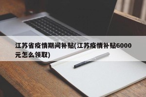 江苏省疫情期间补贴(江苏疫情补贴6000元怎么领取)