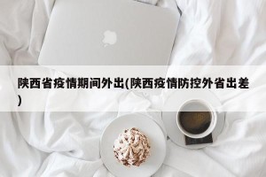 陕西省疫情期间外出(陕西疫情防控外省出差)