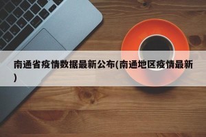 南通省疫情数据最新公布(南通地区疫情最新)
