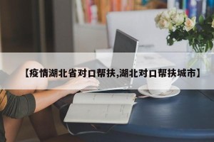 【疫情湖北省对口帮扶,湖北对口帮扶城市】
