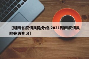 【湖南省疫情风险分级,2021湖南疫情风险等级查询】