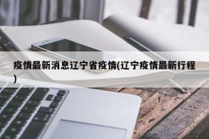疫情最新消息辽宁省疫情(辽宁疫情最新行程)