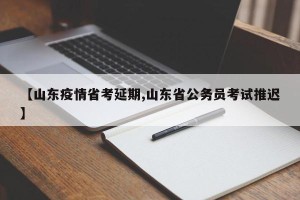 【山东疫情省考延期,山东省公务员考试推迟】