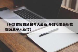 【开封省疫情通报今天最新,开封疫情最新数据消息今天新增】