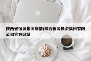 陕西省恒源集团疫情/陕西恒源投资集团有限公司官方网站