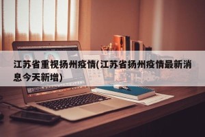 江苏省重视扬州疫情(江苏省扬州疫情最新消息今天新增)