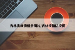 吉林省疫情相册图片/吉林疫情防控图