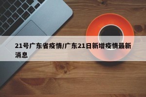 21号广东省疫情/广东21日新增疫情最新消息