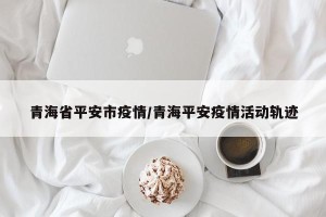 青海省平安市疫情/青海平安疫情活动轨迹