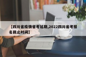 【四川省疫情省考延期,2022四川省考报名截止时间】