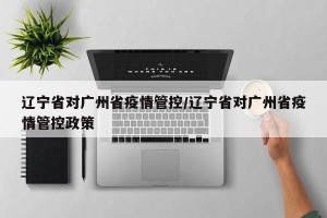 辽宁省对广州省疫情管控/辽宁省对广州省疫情管控政策
