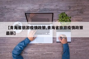 【青海省旅游疫情政策,青海省旅游疫情政策最新】