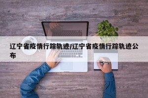 辽宁省疫情行踪轨迹/辽宁省疫情行踪轨迹公布