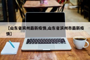 【山东省宾州最新疫情,山东省滨州市最新疫情】