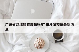 广州省沙溪镇有疫情吗/广州沙溪疫情最新消息