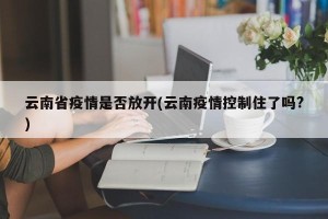 云南省疫情是否放开(云南疫情控制住了吗?)