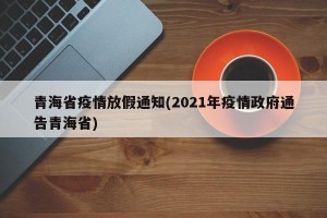 青海省疫情放假通知(2021年疫情政府通告青海省)