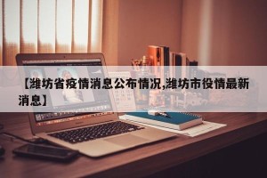 【潍坊省疫情消息公布情况,潍坊市役情最新消息】