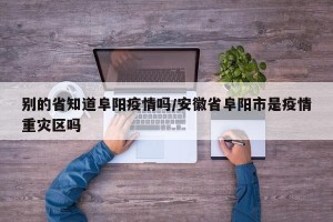 别的省知道阜阳疫情吗/安徽省阜阳市是疫情重灾区吗