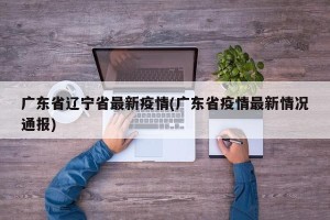 广东省辽宁省最新疫情(广东省疫情最新情况通报)