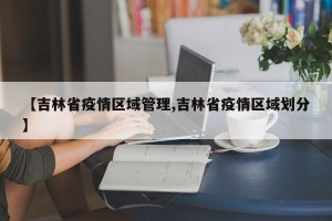 【吉林省疫情区域管理,吉林省疫情区域划分】