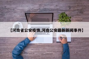 【河南省公安疫情,河南公安最新新闻事件】