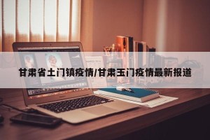 甘肃省土门镇疫情/甘肃玉门疫情最新报道