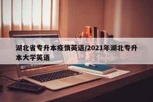 湖北省专升本疫情英语/2021年湖北专升本大学英语